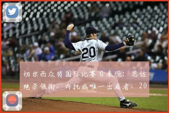 切尔西众将国际比赛日表现：恩佐绝杀领衔，内托成唯一出局者，2026球员数据盘点