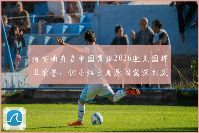 柯克曲直言中国男排2026胜美国捍卫荣誉,但小组出局原因需深刻反思