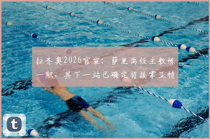 拉齐奥2026官宣：萨里离任主教练一职，其下一站已确定将接掌亚特兰大教鞭
