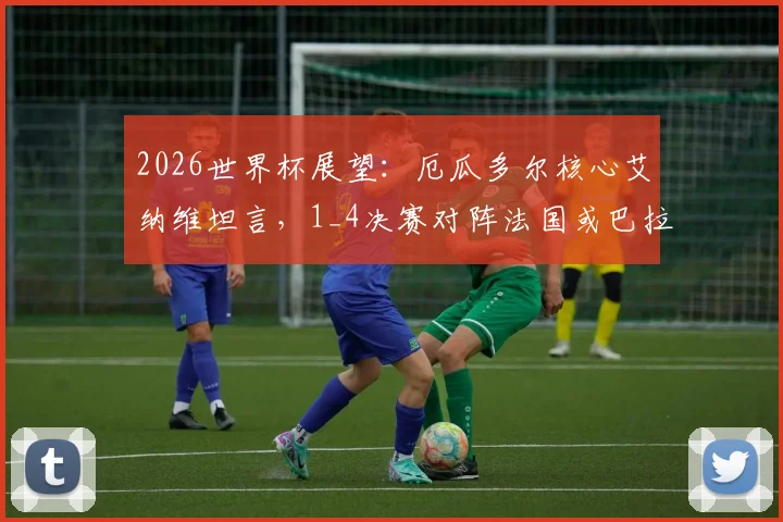 2026世界杯展望:厄瓜多尔核心艾纳维坦言,1_4决赛对阵法国或巴拉圭都将异常艰难