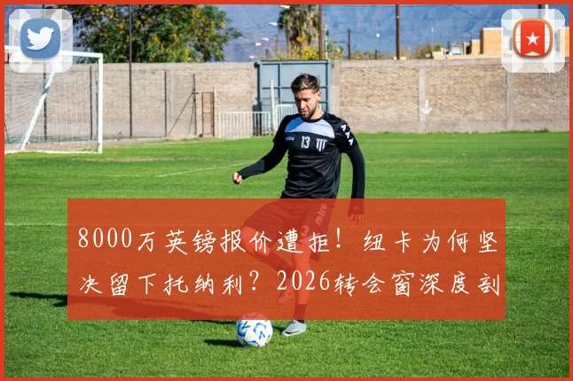8000万英镑报价遭拒！纽卡为何坚决留下托纳利？2026转会窗深度剖析热刺引援策略