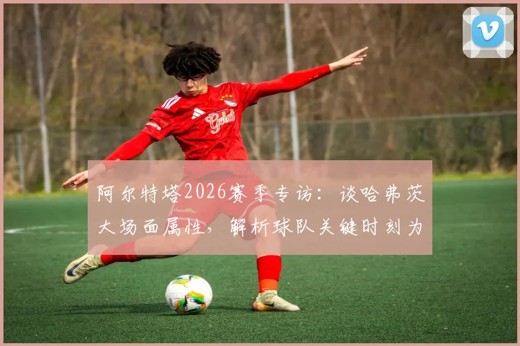 阿尔特塔2026赛季专访:谈哈弗茨大场面属性,解析球队关键时刻为何需要他这样的球员挺身而出