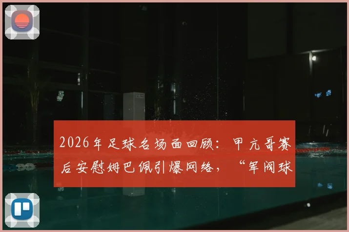 2026年足球名场面回顾：甲亢哥赛后安慰姆巴佩引爆网络，“军阀球迷”梗来源全解析