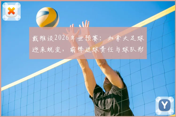 戴维谈2026年世预赛：加拿大足球迎来蜕变，前锋进球责任与球队形象重塑