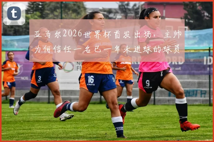 亚马尔2026世界杯首发出场,主帅为何信任一名已一年未进球的球员?深度解析其国家队进球荒原因