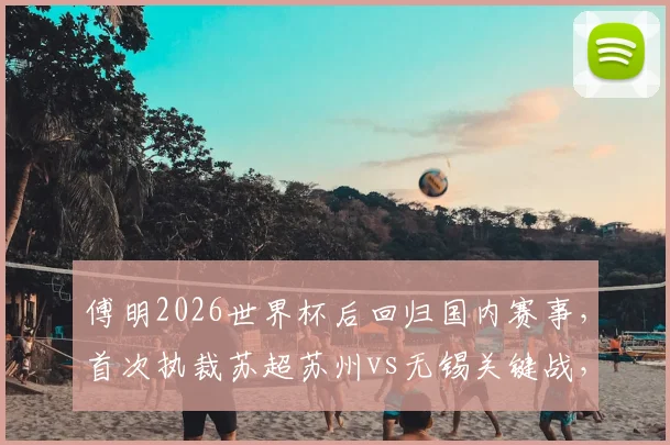 傅明2026世界杯后回归国内赛事,首次执裁苏超苏州vs无锡关键战,附裁判履历与比赛看点分析