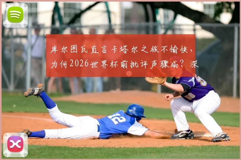 库尔图瓦直言卡塔尔之旅不愉快,为何2026世界杯前批评声骤减?深度剖析其两次大赛心路历程
