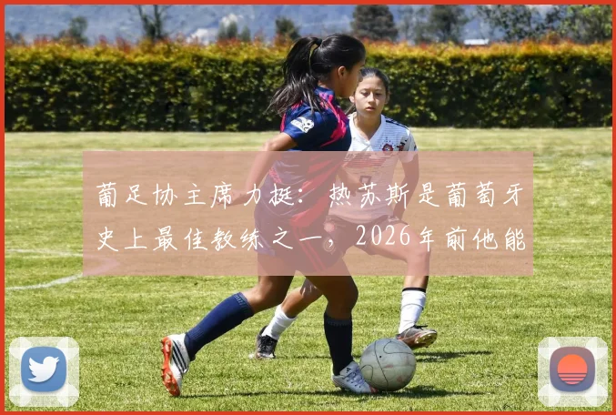 葡足协主席力挺:热苏斯是葡萄牙史上最佳教练之一,2026年前他能否带队跻身世界顶级强队之列?