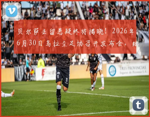 贝尔萨去留悬疑终将揭晓!2026年6月30日乌拉圭足协召开发布会,继任者人选与未来影响深度前瞻