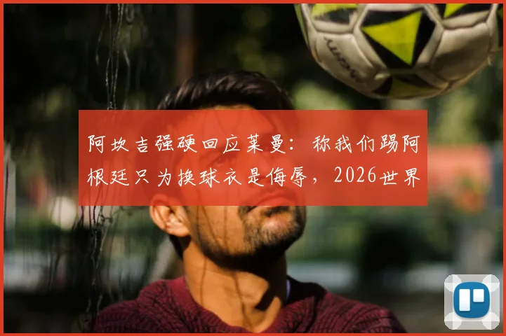 阿坎吉强硬回应莱曼:称我们踢阿根廷只为换球衣是侮辱,2026世界杯言论引发风波