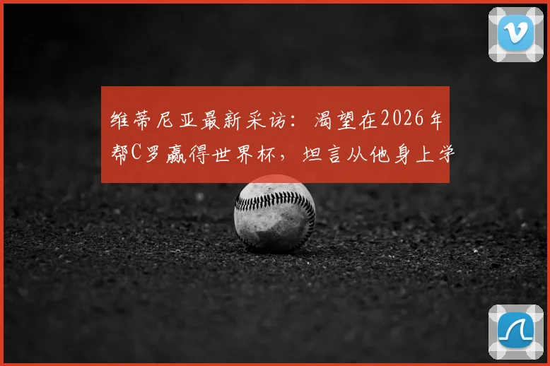 维蒂尼亚最新采访：渴望在2026年帮C罗赢得世界杯，坦言从他身上学到专业与认真的职业精神