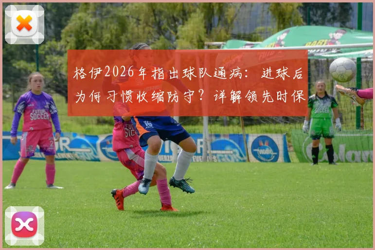格伊2026年指出球队通病:进球后为何习惯收缩防守?详解领先时保持进攻压迫的战术要诀