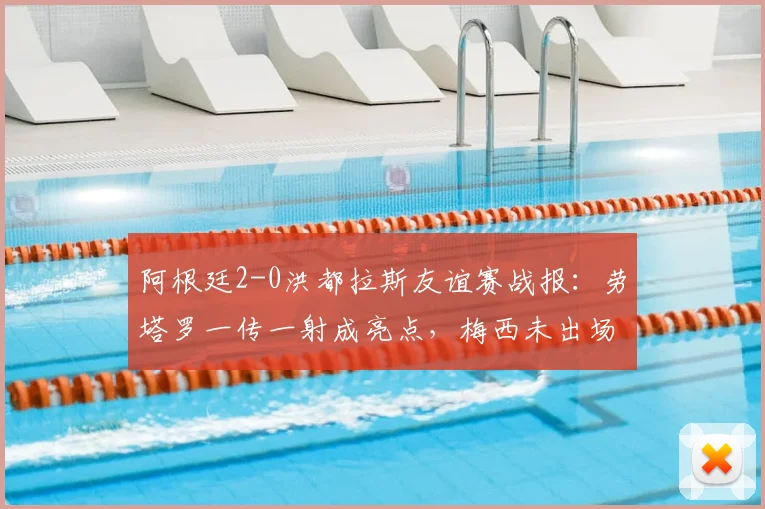 阿根廷2-0洪都拉斯友谊赛战报:劳塔罗一传一射成亮点,梅西未出场原因与2026阵容前瞻