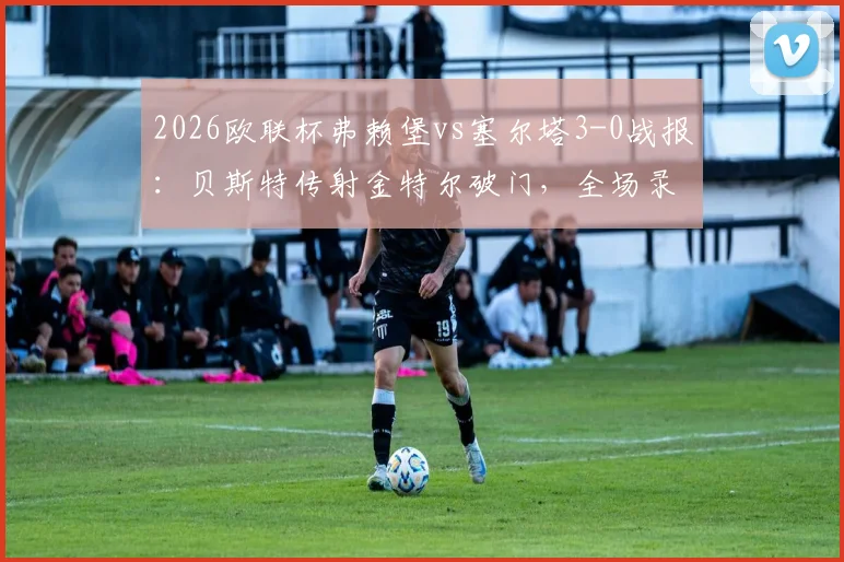 2026欧联杯弗赖堡vs塞尔塔3-0战报：贝斯特传射金特尔破门，全场录像回放与晋级形势分析