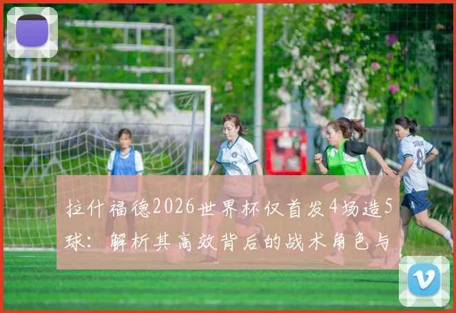 拉什福德2026世界杯仅首发4场造5球:解析其高效背后的战术角色与英格兰队使用策略