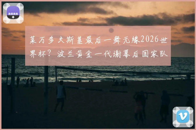 莱万多夫斯基最后一舞无缘2026世界杯?波兰黄金一代谢幕后国家队实力深度解析