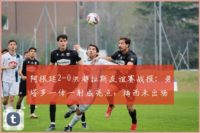 阿根廷2-0洪都拉斯友谊赛战报:劳塔罗一传一射成亮点,梅西未出场原因与2026阵容前瞻